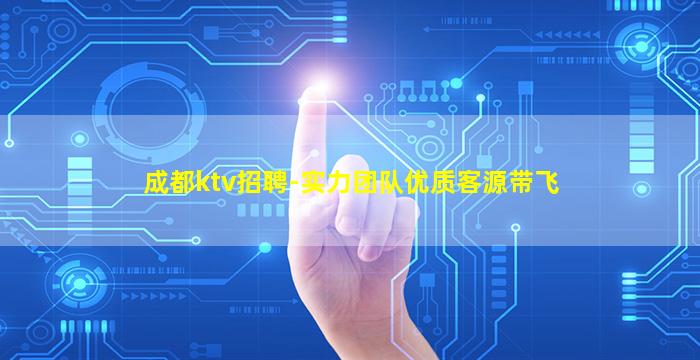 成都ktv招聘-实力团队优质客源带飞